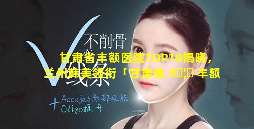 甘肃省丰额医院TOP10揭晓，兰州韩美领衔「甘肃省 🦈 丰额医院top10揭晓,兰州韩美领衔」